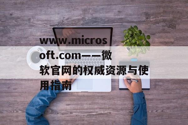www.microsoft.com——微软官网的权威资源与使用指南 www.microsoft.com——微软官网的权威资源与使用指南