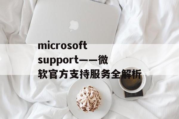 microsoft support——微软官方支持服务全解析