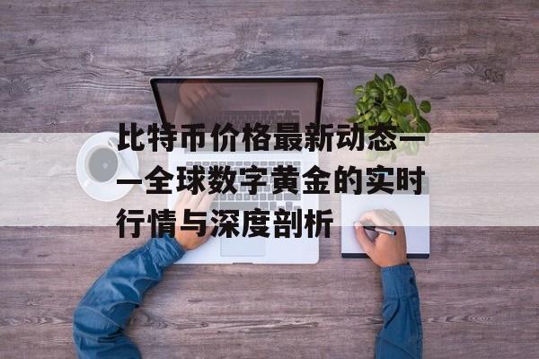 比特币价格最新动态——全球数字黄金的实时行情与深度剖析