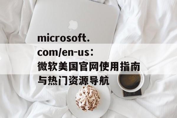 microsoft.com/en-us：微软美国官网使用指南与热门资源导航