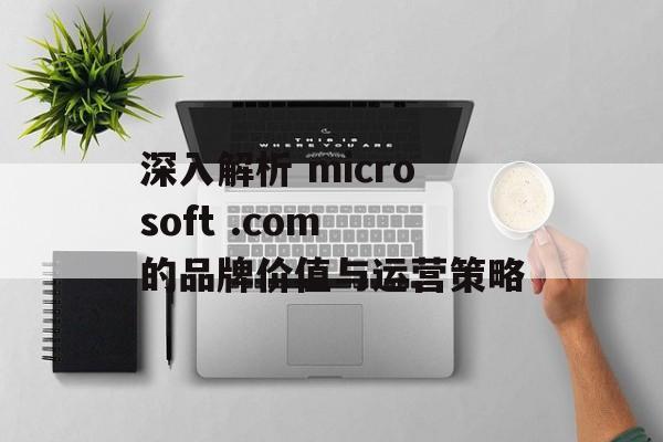 深入解析 microsoft .com 的品牌价值与运营策略