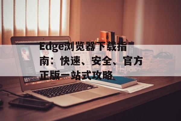 Edge浏览器下载指南：快速、安全、官方正版一站式攻略