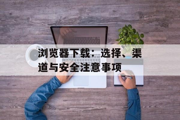 浏览器下载：选择、渠道与安全注意事项